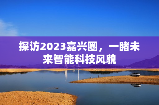 探访2023嘉兴圈，一睹未来智能科技风貌