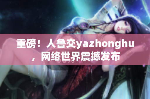 重磅！人鲁交yazhonghu，网络世界震撼发布