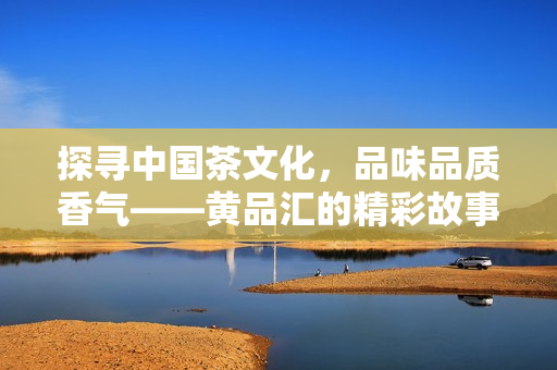 探寻中国茶文化，品味品质香气——黄品汇的精彩故事