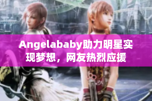 Angelababy助力明星实现梦想，网友热烈应援