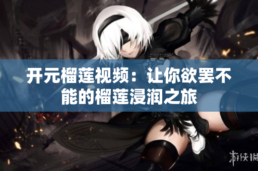 开元榴莲视频：让你欲罢不能的榴莲浸润之旅