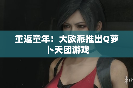 重返童年！大欧派推出Q萝卜天团游戏
