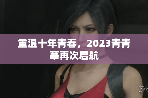 重温十年青春，2023青青莘再次启航