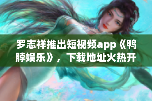 罗志祥推出短视频app《鸭脖娱乐》，下载地址火热开放！