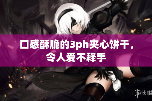 口感酥脆的3ph夹心饼干，令人爱不释手