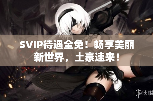 SVIP待遇全免！畅享美丽新世界，土豪速来！