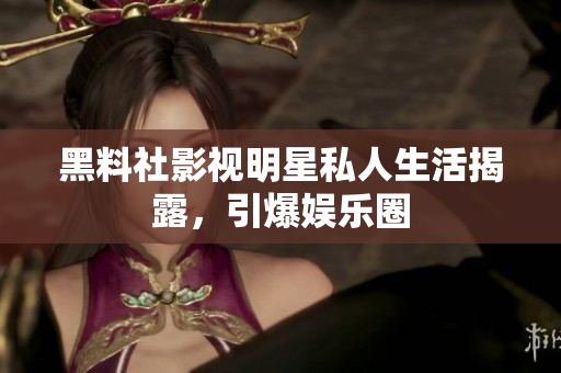 黑料社影视明星私人生活揭露，引爆娱乐圈