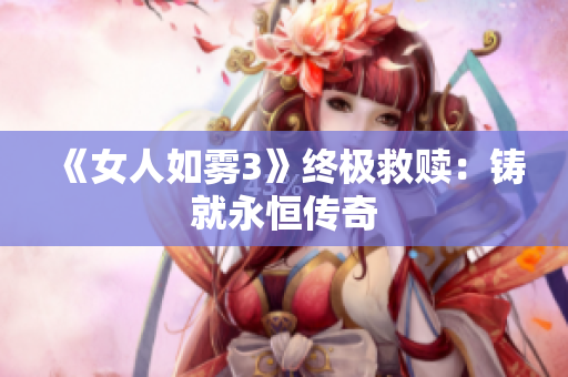 《女人如雾3》终极救赎：铸就永恒传奇
