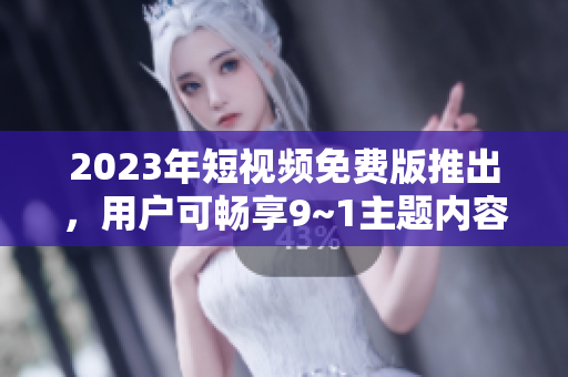 2023年短视频免费版推出，用户可畅享9~1主题内容