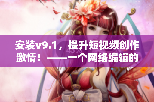 安装v9.1，提升短视频创作激情！——一个网络编辑的分享