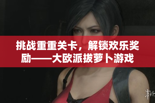 挑战重重关卡，解锁欢乐奖励——大欧派拔萝卜游戏