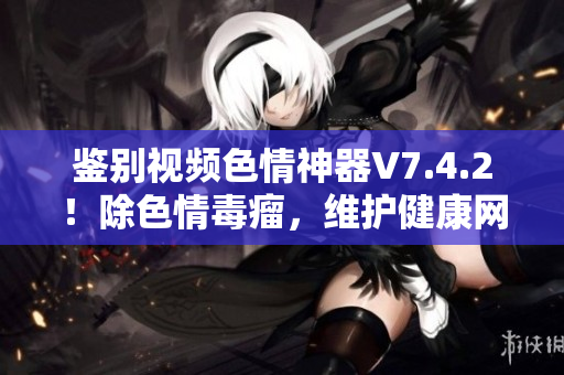 鉴别视频色情神器V7.4.2！除色情毒瘤，维护健康网络！