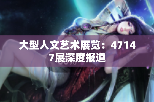 大型人文艺术展览：47147展深度报道