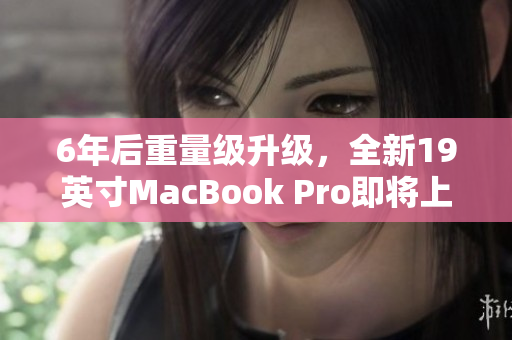 6年后重量级升级，全新19英寸MacBook Pro即将上市