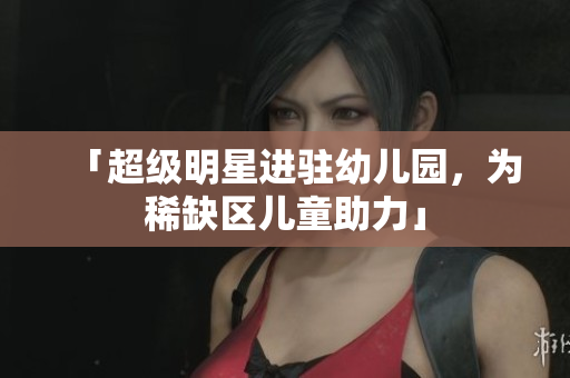 「超级明星进驻幼儿园，为稀缺区儿童助力」