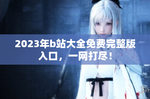 2023年b站大全免费完整版入口，一网打尽！