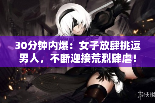 30分钟内爆：女子放肆挑逗男人，不断迎接荒烈肆虐！