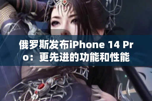 俄罗斯发布iPhone 14 Pro：更先进的功能和性能