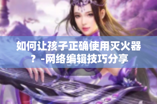 如何让孩子正确使用灭火器？-网络编辑技巧分享