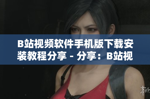B站视频软件手机版下载安装教程分享 - 分享：B站视频手机版下载和安装教程