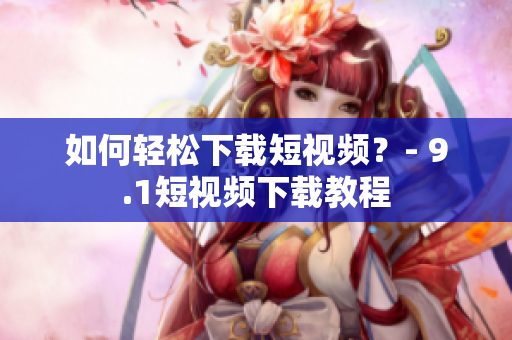 如何轻松下载短视频？- 9.1短视频下载教程