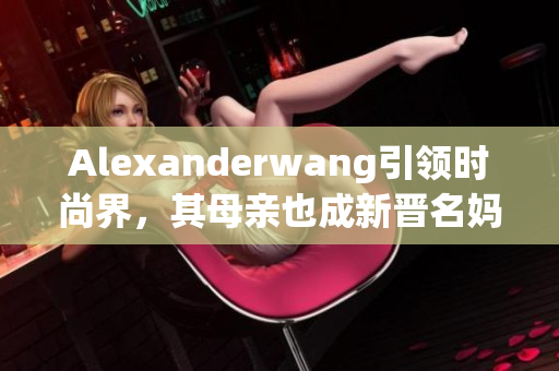 Alexanderwang引领时尚界，其母亲也成新晋名妈妈