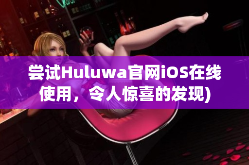 尝试Huluwa官网iOS在线使用，令人惊喜的发现)