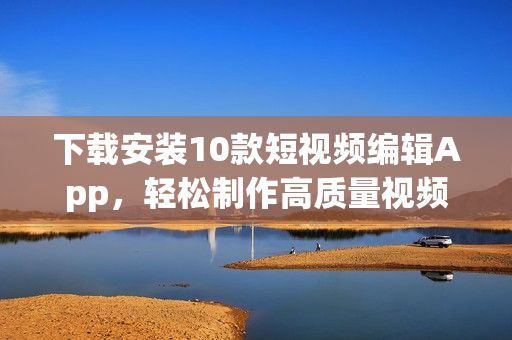 下载安装10款短视频编辑App，轻松制作高质量视频！