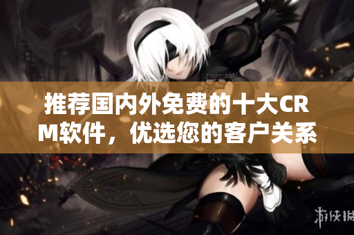 推荐国内外免费的十大CRM软件，优选您的客户关系管理。