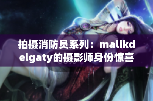 拍摄消防员系列：malikdelgaty的摄影师身份惊喜曝光