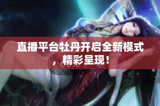 直播平台牡丹开启全新模式，精彩呈现！