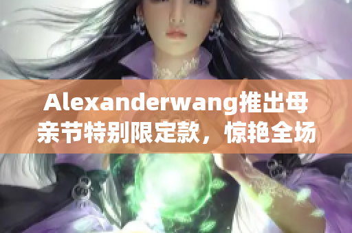 Alexanderwang推出母亲节特别限定款，惊艳全场！