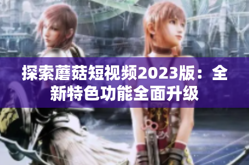 探索蘑菇短视频2023版：全新特色功能全面升级