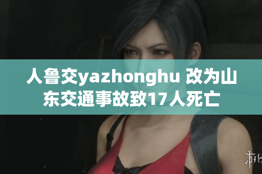 人鲁交yazhonghu 改为山东交通事故致17人死亡