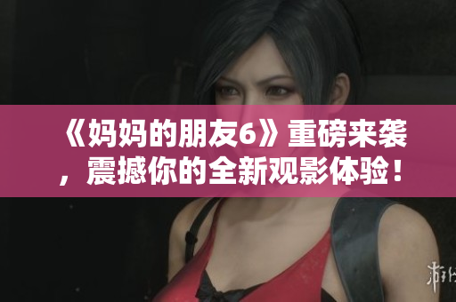 《妈妈的朋友6》重磅来袭，震撼你的全新观影体验！
