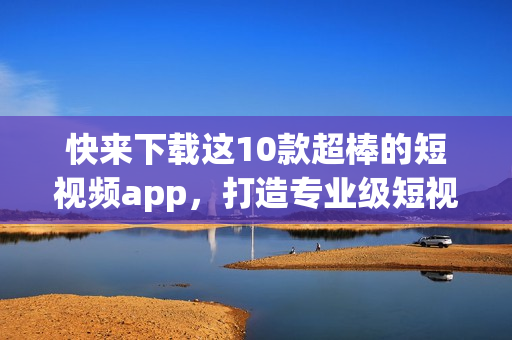 快来下载这10款超棒的短视频app，打造专业级短视频！