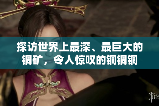 探访世界上最深、最巨大的铜矿，令人惊叹的铜铜铜