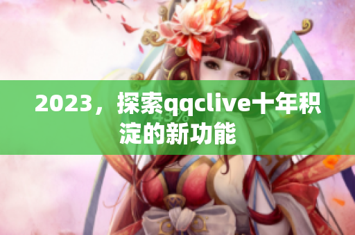 2023，探索qqclive十年积淀的新功能