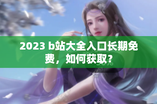 2023 b站大全入口长期免费，如何获取？