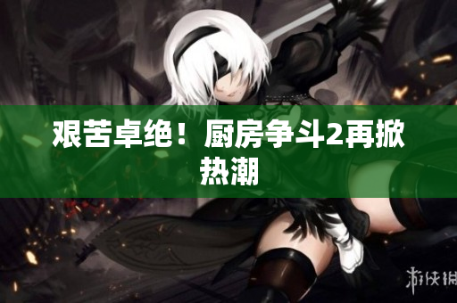 艰苦卓绝！厨房争斗2再掀热潮