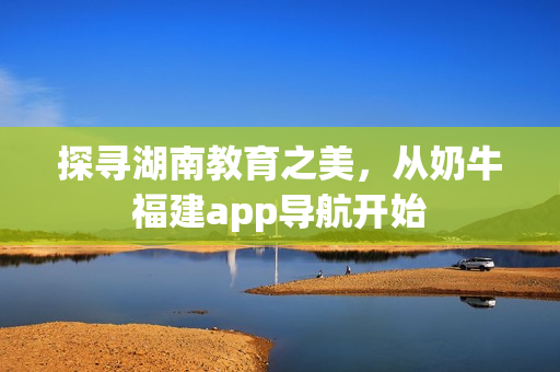 探寻湖南教育之美，从奶牛福建app导航开始