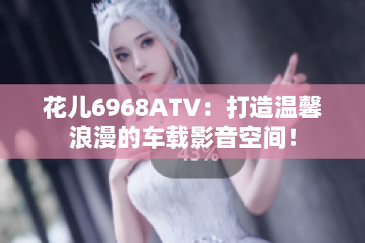 花儿6968ATV：打造温馨浪漫的车载影音空间！
