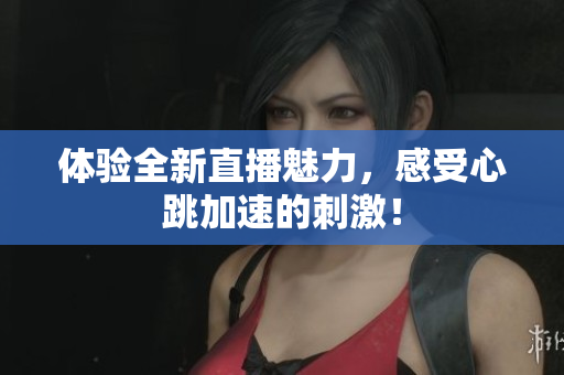 体验全新直播魅力，感受心跳加速的刺激！
