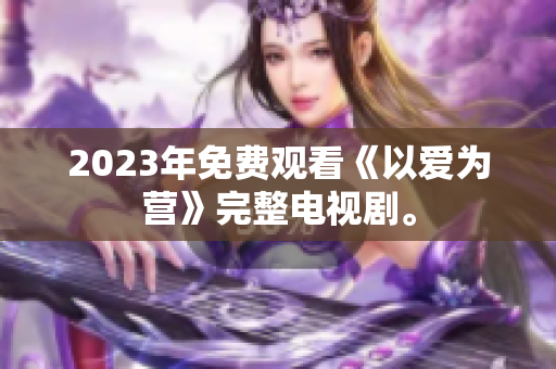 2023年免费观看《以爱为营》完整电视剧。