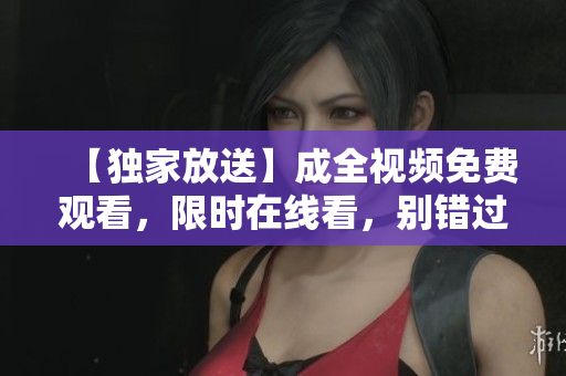 【独家放送】成全视频免费观看，限时在线看，别错过！