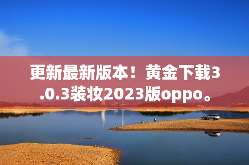 更新最新版本！黄金下载3.0.3装妆2023版oppo。
