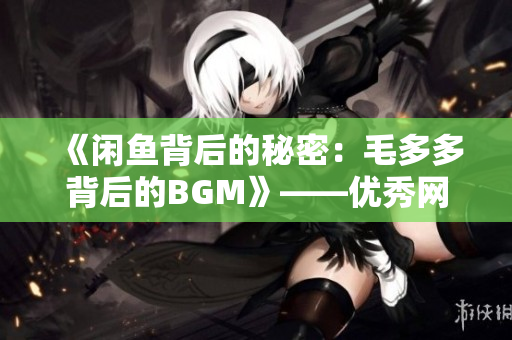 《闲鱼背后的秘密：毛多多背后的BGM》——优秀网络编辑的日常工作