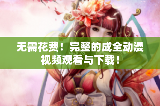 无需花费！完整的成全动漫视频观看与下载！