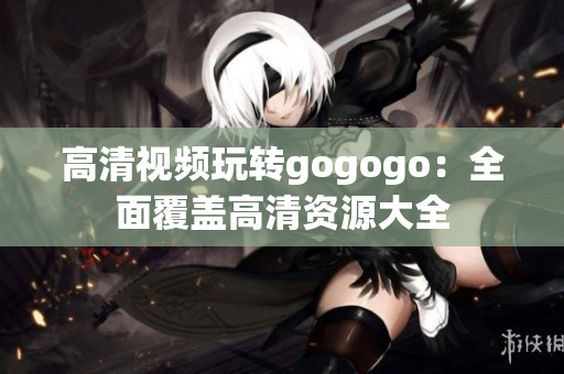 高清视频玩转gogogo：全面覆盖高清资源大全