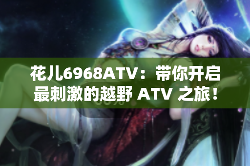 花儿6968ATV：带你开启最刺激的越野 ATV 之旅！